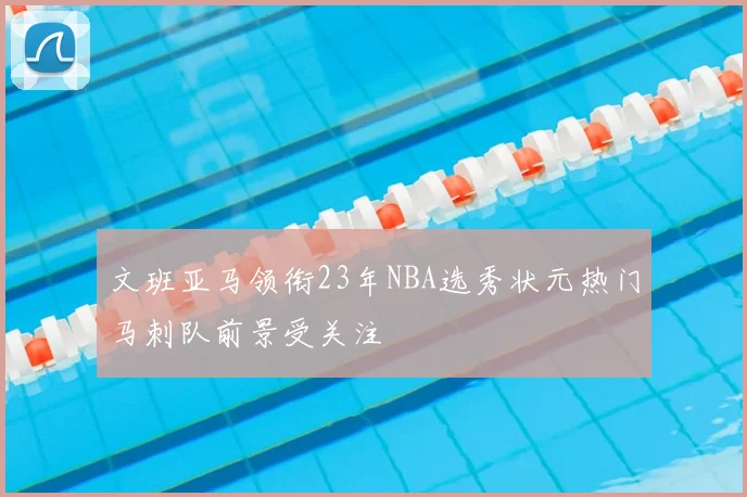 文班亚马领衔23年NBA选秀状元热门马刺队前景受关注