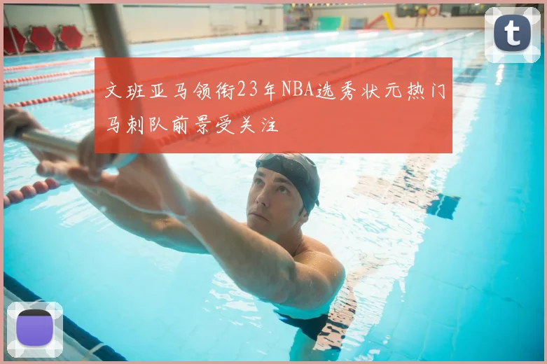 文班亚马领衔23年NBA选秀状元热门马刺队前景受关注