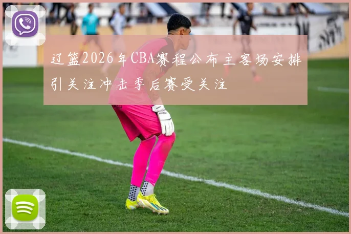 辽篮2026年CBA赛程公布主客场安排引关注冲击季后赛受关注