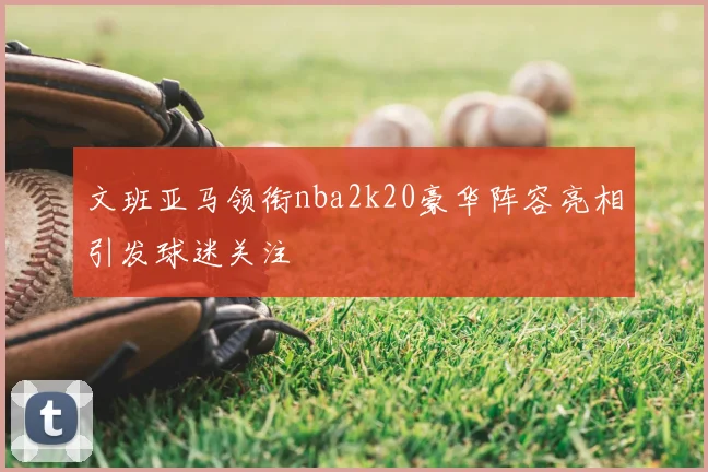 文班亚马领衔nba2k20豪华阵容亮相引发球迷关注