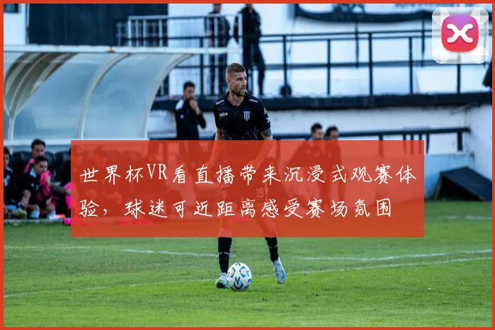 世界杯VR看直播带来沉浸式观赛体验，球迷可近距离感受赛场氛围
