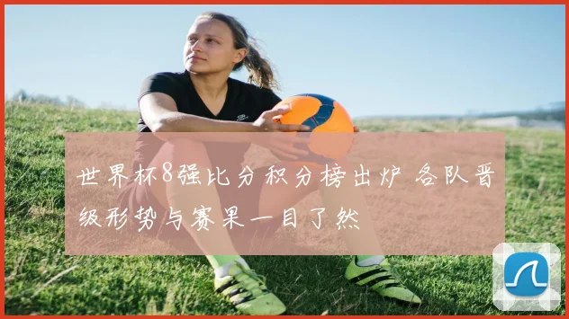 世界杯8强比分积分榜出炉 各队晋级形势与赛果一目了然