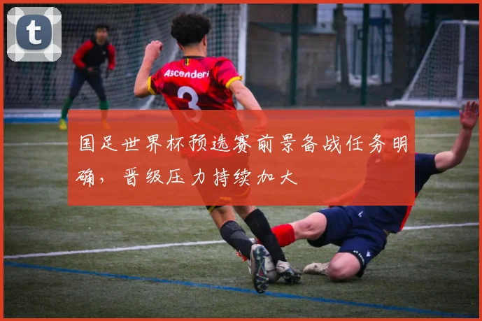 国足世界杯预选赛前景备战任务明确,晋级压力持续加大